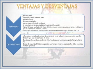 VENTAJAS
• Software legal
• Disponibles desde cualquier lugar.
• Multiplataforma
• Siempre actualizado.
• Menor requerimiento de hardware
• Se necesita tener la capacidad de selección de información.
• A pesar del auge que ha tenido el uso del Internet, aún existen escuelas, personas o poblaciones
que no cuentan con conexión a la red.
• Debe haber capacitación para el manejo de todas las herramientas que ofrece la web 2.0
DESVENTAJAS
• Información privada a terceros: Generalmente no se sabe en manos de quién caen los
datos ni que uso se va a hacer de ellos.
• Cambios en las condiciones del servicio: Puede que el servicio sea gratis hoy y mañana
no.
• Copias de seguridad: Si bien es posible que tengan mejores copias de los datos nuestros,
nadie lo garantiza
 