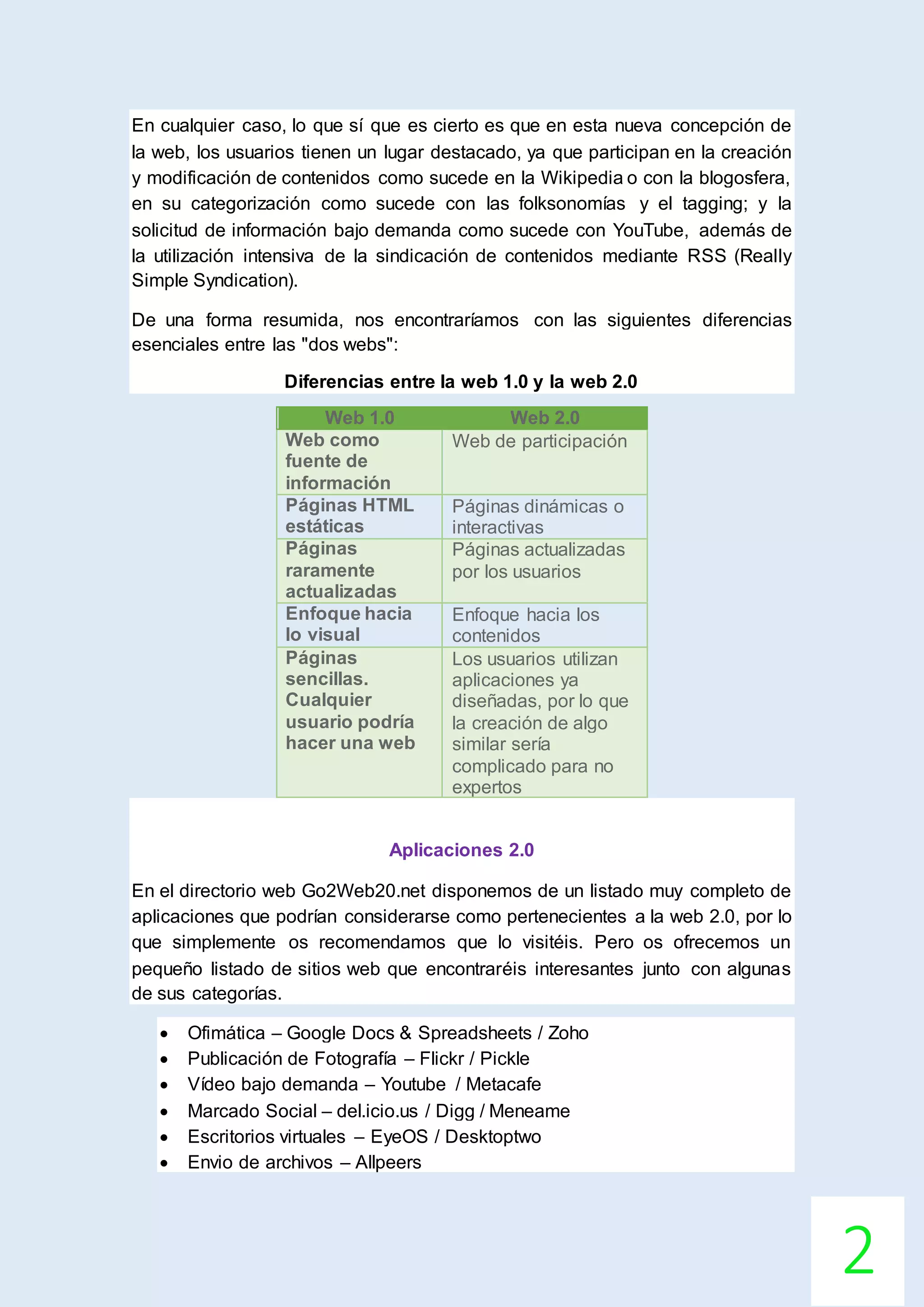 2
En cualquier caso, lo que sí que es cierto es que en esta nueva concepción de
la web, los usuarios tienen un lugar destacado, ya que participan en la creación
y modificación de contenidos como sucede en la Wikipedia o con la blogosfera,
en su categorización como sucede con las folksonomías y el tagging; y la
solicitud de información bajo demanda como sucede con YouTube, además de
la utilización intensiva de la sindicación de contenidos mediante RSS (Really
Simple Syndication).
De una forma resumida, nos encontraríamos con las siguientes diferencias
esenciales entre las "dos webs":
Diferencias entre la web 1.0 y la web 2.0
Web 1.0 Web 2.0
Web como
fuente de
información
Web de participación
Páginas HTML
estáticas
Páginas dinámicas o
interactivas
Páginas
raramente
actualizadas
Páginas actualizadas
por los usuarios
Enfoque hacia
lo visual
Enfoque hacia los
contenidos
Páginas
sencillas.
Cualquier
usuario podría
hacer una web
Los usuarios utilizan
aplicaciones ya
diseñadas, por lo que
la creación de algo
similar sería
complicado para no
expertos
Aplicaciones 2.0
En el directorio web Go2Web20.net disponemos de un listado muy completo de
aplicaciones que podrían considerarse como pertenecientes a la web 2.0, por lo
que simplemente os recomendamos que lo visitéis. Pero os ofrecemos un
pequeño listado de sitios web que encontraréis interesantes junto con algunas
de sus categorías.
 Ofimática – Google Docs & Spreadsheets / Zoho
 Publicación de Fotografía – Flickr / Pickle
 Vídeo bajo demanda – Youtube / Metacafe
 Marcado Social – del.icio.us / Digg / Meneame
 Escritorios virtuales – EyeOS / Desktoptwo
 Envio de archivos – Allpeers
 