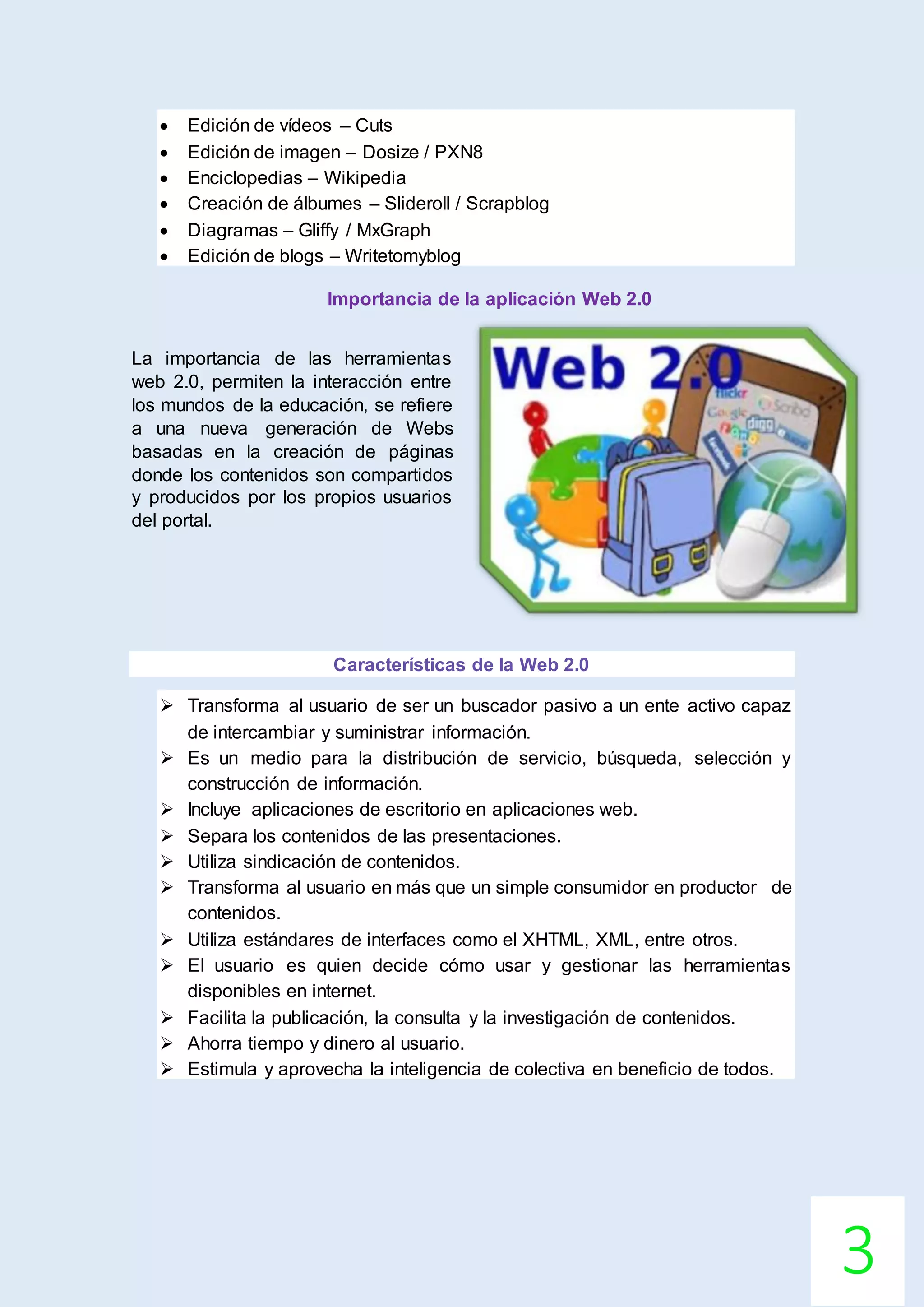 3
 Edición de vídeos – Cuts
 Edición de imagen – Dosize / PXN8
 Enciclopedias – Wikipedia
 Creación de álbumes – Slideroll / Scrapblog
 Diagramas – Gliffy / MxGraph
 Edición de blogs – Writetomyblog
Importancia de la aplicación Web 2.0
La importancia de las herramientas
web 2.0, permiten la interacción entre
los mundos de la educación, se refiere
a una nueva generación de Webs
basadas en la creación de páginas
donde los contenidos son compartidos
y producidos por los propios usuarios
del portal.
Características de la Web 2.0
 Transforma al usuario de ser un buscador pasivo a un ente activo capaz
de intercambiar y suministrar información.
 Es un medio para la distribución de servicio, búsqueda, selección y
construcción de información.
 Incluye aplicaciones de escritorio en aplicaciones web.
 Separa los contenidos de las presentaciones.
 Utiliza sindicación de contenidos.
 Transforma al usuario en más que un simple consumidor en productor de
contenidos.
 Utiliza estándares de interfaces como el XHTML, XML, entre otros.
 El usuario es quien decide cómo usar y gestionar las herramientas
disponibles en internet.
 Facilita la publicación, la consulta y la investigación de contenidos.
 Ahorra tiempo y dinero al usuario.
 Estimula y aprovecha la inteligencia de colectiva en beneficio de todos.
 