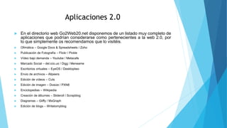 Aplicaciones 2.0
 En el directorio web Go2Web20.net disponemos de un listado muy completo de
aplicaciones que podrían considerarse como pertenecientes a la web 2.0, por
lo que simplemente os recomendamos que lo visitéis.
 Ofimática – Google Docs & Spreadsheets / Zoho
 Publicación de Fotografía – Flickr / Pickle
 Vídeo bajo demanda – Youtube / Metacafe
 Marcado Social – del.icio.us / Digg / Meneame
 Escritorios virtuales – EyeOS / Desktoptwo
 Envio de archivos – Allpeers
 Edición de vídeos – Cuts
 Edición de imagen – Dosize / PXN8
 Enciclopedias – Wikipedia
 Creación de álbumes – Slideroll / Scrapblog
 Diagramas – Gliffy / MxGraph
 Edición de blogs – Writetomyblog
 