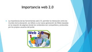Importancia web 2.0
 La importancia de las herramientas web 2.0, permiten la interacción entre los
mundos de la educación, se refiere a una nueva generación de Webs basadas
en la creación de páginas donde los contenidos son compartidos y producidos
por los propios usuarios del portal.
 