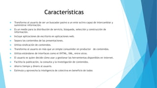 Características
 Transforma al usuario de ser un buscador pasivo a un ente activo capaz de intercambiar y
suministrar información.
 Es un medio para la distribución de servicio, búsqueda, selección y construcción de
información.
 Incluye aplicaciones de escritorio en aplicaciones web.
 Separa los contenidos de las presentaciones.
 Utiliza sindicación de contenidos.
 Transforma al usuario en más que un simple consumidor en productor de contenidos.
 Utiliza estándares de interfaces como el XHTML, XML, entre otros.
 El usuario es quien decide cómo usar y gestionar las herramientas disponibles en internet.
 Facilita la publicación, la consulta y la investigación de contenidos.
 Ahorra tiempo y dinero al usuario.
 Estimula y aprovecha la inteligencia de colectiva en beneficio de todos
 