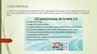 CARACTERÍSTICAS:
La Web 2.0 se caracteriza principalmente por la participación del usuario como contribuidor activo y no
solo como espectador de los contenidos de la Web (usuario pasivo). Esto queda reflejado en aspectos
como:
 