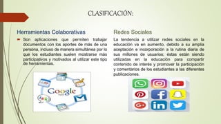 CLASIFICACIÓN:
Herramientas Colaborativas
 Son aplicaciones que permiten trabajar
documentos con los aportes de más de una
persona, incluso de manera simultánea por lo
que los estudiantes suelen mostrarse más
participativos y motivados al utilizar este tipo
de herramientas.
Redes Sociales
La tendencia a utilizar redes sociales en la
educación va en aumento, debido a su amplia
aceptación e incorporación a la rutina diaria de
sus millones de usuarios; éstas están siendo
utilizadas en la educación para compartir
contenido de interés y promover la participación
y comentarios de los estudiantes a las diferentes
publicaciones.
 