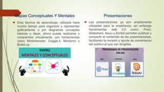 Mapas Conceptuales Y Mentales
 Esta técnica de aprendizaje, utilizada hace
mucho tiempo para organizar y representar
gráficamente o por diagramas conceptos
básicos o ideas, ahora puede realizarse y
compartirse virtualmente, con herramientas
como Mindmeinster, Coggle.it, Mindomo y
Bubbl.us.
Presentaciones
 Las presentaciones ya son ampliamente
utilizadas para la enseñanza; sin embargo
herramientas web 2.0 como: Prezi,
Slideshare, Issuu y Scribd permiten publicar y
compartir el contenido de las presentaciones,
facilitando la revisión y aporte de comentarios
del público al que van dirigidas.
 