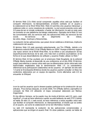 APLICACIONES WEB 2.0
El término Web 2.0 o Web social comprende aquellos sitios web que facilitan el
compartir información, la interoperabilidad, el diseño centrado en el usuario y
la colaboración en la Word Wide Web. Web 2.0 permite a los usuarios interactuar y
colaborar entre sí, como creadores de contenido. La red social conocida como web
2.0 pasa de ser un simple contenedor o fuente de información; la web en este caso
se convierte en una plataforma de trabajo colaborativo. Ejemplos de la Web 2.0 son
las comunidades web, los servicios web, las aplicaciones Web, los servicios de red
social, los servicios de alojamiento de videos,
las wikis, blogs, mashups y folcsonomías.
La evolución de las aplicaciones, que pasan de ser estáticas a dinámicas, implica la
colaboración del usuario.
El término Web 2.0 está asociado estrechamente con Tim O'Reilly, debido a la
conferencia sobre la Web 2.0 de O'Reilly Media en 2004.2 Aunque el término sugiere
una nueva versión de la World Wide Web, no se refiere a una actualización de las
especificaciones técnicas de la web, sino más bien a cambios acumulativos en la
forma en la que desarrolladores de software y usuarios finales utilizan la Web.3
El término Web 2.0 fue acuñado por el americano Dale Dougherty de la editorial
O'Reilly Media durante el desarrollo de una conferencia en el año 2004. El término
surgió para referirse a nuevos sitios web que se diferenciaban de los sitios web más
tradicionales englobados bajo la denominación Web 1.0. La característica
diferencial es la participación colaborativa de los usuarios. Un ejemplo de sitio web
1.0 sería la Enciclopedia Británica donde los usuarios pueden consultar en línea los
contenidos elaborados por un equipo de expertos. Como alternativa web 2.0 se
encuentra la Wikiped
--
ia en la cual los usuarios que lo deseen pueden participar en la construcción de sus
artículos. Poco tiempo después, en el año 2005, Tim O'Reilly definió y ejemplificó el
concepto de Web 2.0 utilizando el mapa conceptual elaborado por Markus
Angermeier.
En los últimos tiempos, se ha puesto muy de moda el término web 2.0, pero ¿qué
significa? ¿A qué se hace referencia cuando se está hablando de web 2?0? Cuando
se habla de web 2.0, o web social, se hace referencia a todos aquellos sitios web
que facilitan el compartir información, la interoperabilidad, el diseño que se centra
en el usuario, así como la colaboración en la red informática mundial.
La web 2.0 representa la evolución de las aplicaciones convencionales a
aplicaciones que se dirigen al usuario final. En otras palabras, cuando se habla de
 