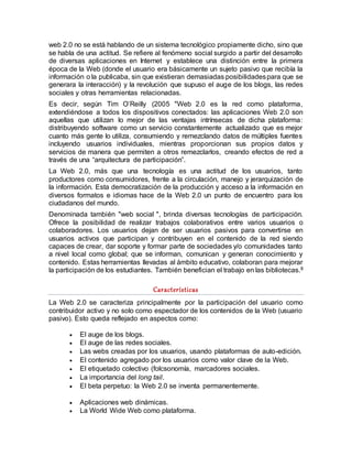web 2.0 no se está hablando de un sistema tecnológico propiamente dicho, sino que
se habla de una actitud. Se refiere al fenómeno social surgido a partir del desarrollo
de diversas aplicaciones en Internet y establece una distinción entre la primera
época de la Web (donde el usuario era básicamente un sujeto pasivo que recibía la
información o la publicaba, sin que existieran demasiadas posibilidadespara que se
generara la interacción) y la revolución que supuso el auge de los blogs, las redes
sociales y otras herramientas relacionadas.
Es decir, según Tim O’Reilly (2005 "Web 2.0 es la red como plataforma,
extendiéndose a todos los dispositivos conectados: las aplicaciones Web 2.0 son
aquellas que utilizan lo mejor de las ventajas intrínsecas de dicha plataforma:
distribuyendo software como un servicio constantemente actualizado que es mejor
cuanto más gente lo utiliza, consumiendo y remezclando datos de múltiples fuentes
incluyendo usuarios individuales, mientras proporcionan sus propios datos y
servicios de manera que permiten a otros remezclarlos, creando efectos de red a
través de una “arquitectura de participación”.
La Web 2.0, más que una tecnología es una actitud de los usuarios, tanto
productores como consumidores, frente a la circulación, manejo y jerarquización de
la información. Esta democratización de la producción y acceso a la información en
diversos formatos e idiomas hace de la Web 2.0 un punto de encuentro para los
ciudadanos del mundo.
Denominada también "web social ", brinda diversas tecnologías de participación.
Ofrece la posibilidad de realizar trabajos colaborativos entre varios usuarios o
colaboradores. Los usuarios dejan de ser usuarios pasivos para convertirse en
usuarios activos que participan y contribuyen en el contenido de la red siendo
capaces de crear, dar soporte y formar parte de sociedades y/o comunidades tanto
a nivel local como global; que se informan, comunican y generan conocimiento y
contenido. Estas herramientas llevadas al ámbito educativo, colaboran para mejorar
la participación de los estudiantes. También benefician el trabajo en las bibliotecas.8
Características
La Web 2.0 se caracteriza principalmente por la participación del usuario como
contribuidor activo y no solo como espectador de los contenidos de la Web (usuario
pasivo). Esto queda reflejado en aspectos como:
 El auge de los blogs.
 El auge de las redes sociales.
 Las webs creadas por los usuarios, usando plataformas de auto-edición.
 El contenido agregado por los usuarios como valor clave de la Web.
 El etiquetado colectivo (folcsonomía, marcadores sociales.
 La importancia del long tail.
 El beta perpetuo: la Web 2.0 se inventa permanentemente.
 Aplicaciones web dinámicas.
 La World Wide Web como plataforma.
 