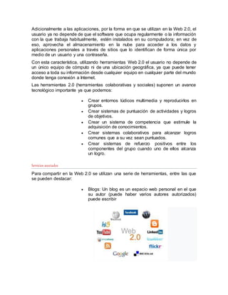 Adicionalmente a las aplicaciones, por la forma en que se utilizan en la Web 2.0, el
usuario ya no depende de que el software que ocupa regularmente o la información
con la que trabaja habitualmente, estén instalados en su computadora; en vez de
eso, aprovecha el almacenamiento en la nube para acceder a los datos y
aplicaciones personales a través de sitios que lo identifican de forma única por
medio de un usuario y una contraseña.
Con esta característica, utilizando herramientas Web 2.0 el usuario no depende de
un único equipo de cómputo ni de una ubicación geográfica, ya que puede tener
acceso a toda su información desde cualquier equipo en cualquier parte del mundo
donde tenga conexión a Internet.
Las herramientas 2.0 (herramientas colaborativas y sociales) suponen un avance
tecnológico importante ya que podemos:
 Crear entornos lúdicos multimedia y reproducirlos en
grupos.
 Crear sistemas de puntuación de actividades y logros
de objetivos.
 Crear un sistema de competencia que estimule la
adquisición de conocimientos.
 Crear sistemas colaborativos para alcanzar logros
comunes que a su vez sean puntuados.
 Crear sistemas de refuerzo positivos entre los
componentes del grupo cuando uno de ellos alcanza
un logro.
Servicios asociados
Para compartir en la Web 2.0 se utilizan una serie de herramientas, entre las que
se pueden destacar:
 Blogs: Un blog es un espacio web personal en el que
su autor (puede haber varios autores autorizados)
puede escribir
 