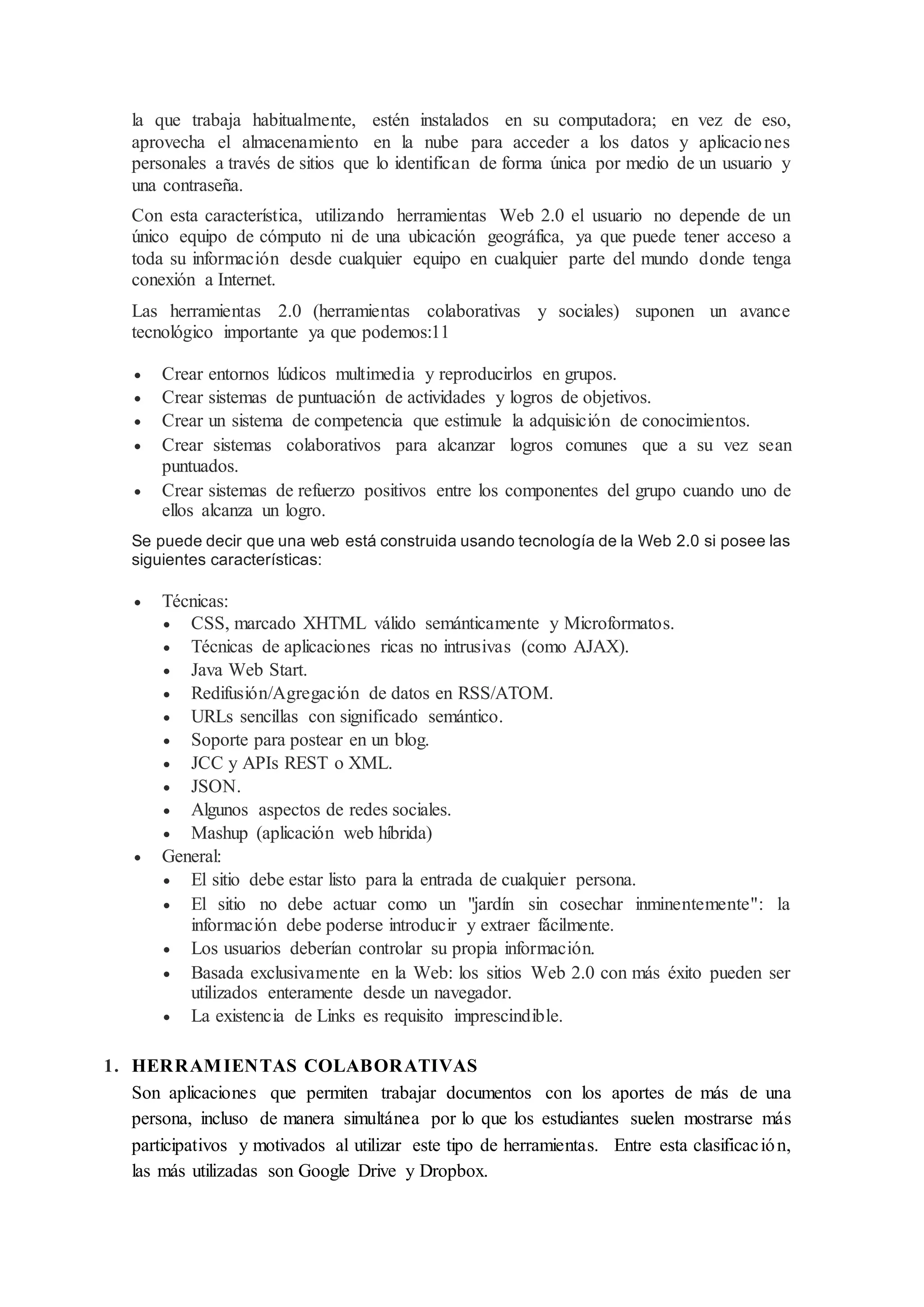 la que trabaja habitualmente, estén instalados en su computadora; en vez de eso,
aprovecha el almacenamiento en la nube para acceder a los datos y aplicaciones
personales a través de sitios que lo identifican de forma única por medio de un usuario y
una contraseña.
Con esta característica, utilizando herramientas Web 2.0 el usuario no depende de un
único equipo de cómputo ni de una ubicación geográfica, ya que puede tener acceso a
toda su información desde cualquier equipo en cualquier parte del mundo donde tenga
conexión a Internet.
Las herramientas 2.0 (herramientas colaborativas y sociales) suponen un avance
tecnológico importante ya que podemos:11
 Crear entornos lúdicos multimedia y reproducirlos en grupos.
 Crear sistemas de puntuación de actividades y logros de objetivos.
 Crear un sistema de competencia que estimule la adquisición de conocimientos.
 Crear sistemas colaborativos para alcanzar logros comunes que a su vez sean
puntuados.
 Crear sistemas de refuerzo positivos entre los componentes del grupo cuando uno de
ellos alcanza un logro.
Se puede decir que una web está construida usando tecnología de la Web 2.0 si posee las
siguientes características:
 Técnicas:
 CSS, marcado XHTML válido semánticamente y Microformatos.
 Técnicas de aplicaciones ricas no intrusivas (como AJAX).
 Java Web Start.
 Redifusión/Agregación de datos en RSS/ATOM.
 URLs sencillas con significado semántico.
 Soporte para postear en un blog.
 JCC y APIs REST o XML.
 JSON.
 Algunos aspectos de redes sociales.
 Mashup (aplicación web híbrida)
 General:
 El sitio debe estar listo para la entrada de cualquier persona.
 El sitio no debe actuar como un "jardín sin cosechar inminentemente": la
información debe poderse introducir y extraer fácilmente.
 Los usuarios deberían controlar su propia información.
 Basada exclusivamente en la Web: los sitios Web 2.0 con más éxito pueden ser
utilizados enteramente desde un navegador.
 La existencia de Links es requisito imprescindible.
1. HERRAMIENTAS COLABORATIVAS
Son aplicaciones que permiten trabajar documentos con los aportes de más de una
persona, incluso de manera simultánea por lo que los estudiantes suelen mostrarse más
participativos y motivados al utilizar este tipo de herramientas. Entre esta clasificación,
las más utilizadas son Google Drive y Dropbox.
 