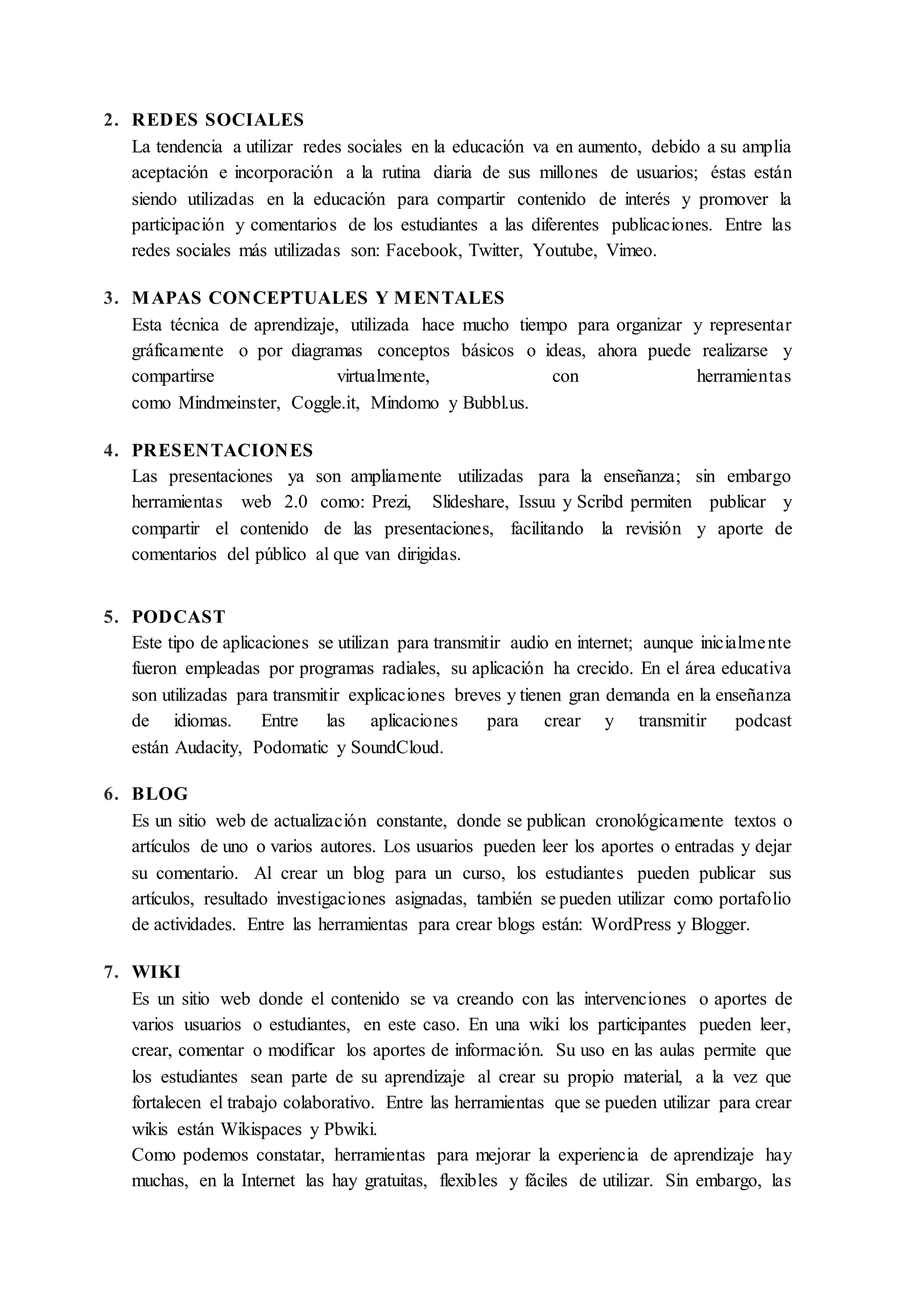 2. REDES SOCIALES
La tendencia a utilizar redes sociales en la educación va en aumento, debido a su amplia
aceptación e incorporación a la rutina diaria de sus millones de usuarios; éstas están
siendo utilizadas en la educación para compartir contenido de interés y promover la
participación y comentarios de los estudiantes a las diferentes publicaciones. Entre las
redes sociales más utilizadas son: Facebook, Twitter, Youtube, Vimeo.
3. MAPAS CONCEPTUALES Y MENTALES
Esta técnica de aprendizaje, utilizada hace mucho tiempo para organizar y representar
gráficamente o por diagramas conceptos básicos o ideas, ahora puede realizarse y
compartirse virtualmente, con herramientas
como Mindmeinster, Coggle.it, Mindomo y Bubbl.us.
4. PRESENTACIONES
Las presentaciones ya son ampliamente utilizadas para la enseñanza; sin embargo
herramientas web 2.0 como: Prezi, Slideshare, Issuu y Scribd permiten publicar y
compartir el contenido de las presentaciones, facilitando la revisión y aporte de
comentarios del público al que van dirigidas.
5. PODCAST
Este tipo de aplicaciones se utilizan para transmitir audio en internet; aunque inicialmente
fueron empleadas por programas radiales, su aplicación ha crecido. En el área educativa
son utilizadas para transmitir explicaciones breves y tienen gran demanda en la enseñanza
de idiomas. Entre las aplicaciones para crear y transmitir podcast
están Audacity, Podomatic y SoundCloud.
6. BLOG
Es un sitio web de actualización constante, donde se publican cronológicamente textos o
artículos de uno o varios autores. Los usuarios pueden leer los aportes o entradas y dejar
su comentario. Al crear un blog para un curso, los estudiantes pueden publicar sus
artículos, resultado investigaciones asignadas, también se pueden utilizar como portafolio
de actividades. Entre las herramientas para crear blogs están: WordPress y Blogger.
7. WIKI
Es un sitio web donde el contenido se va creando con las intervenciones o aportes de
varios usuarios o estudiantes, en este caso. En una wiki los participantes pueden leer,
crear, comentar o modificar los aportes de información. Su uso en las aulas permite que
los estudiantes sean parte de su aprendizaje al crear su propio material, a la vez que
fortalecen el trabajo colaborativo. Entre las herramientas que se pueden utilizar para crear
wikis están Wikispaces y Pbwiki.
Como podemos constatar, herramientas para mejorar la experiencia de aprendizaje hay
muchas, en la Internet las hay gratuitas, flexibles y fáciles de utilizar. Sin embargo, las
 