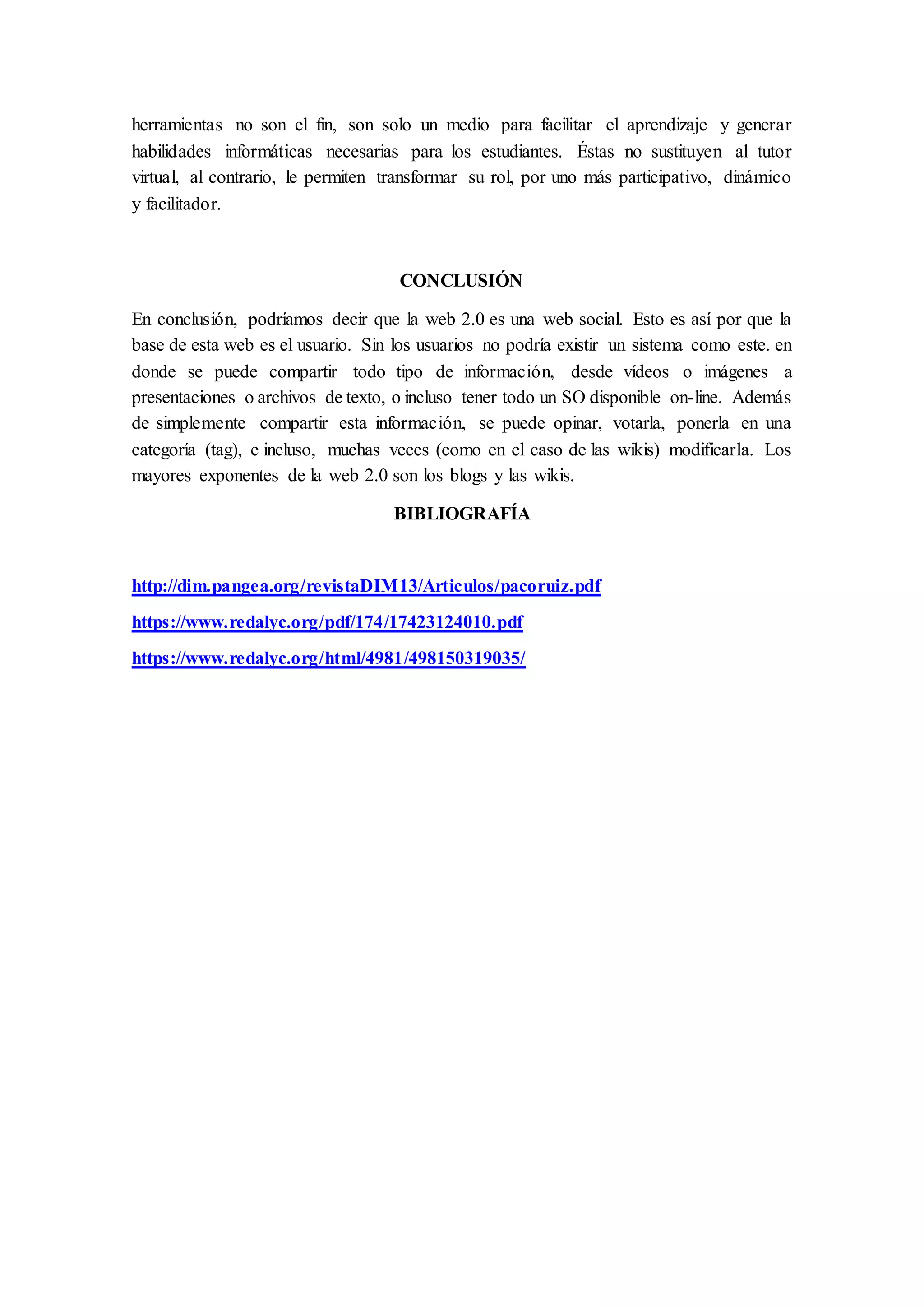 herramientas no son el fin, son solo un medio para facilitar el aprendizaje y generar
habilidades informáticas necesarias para los estudiantes. Éstas no sustituyen al tutor
virtual, al contrario, le permiten transformar su rol, por uno más participativo, dinámico
y facilitador.
CONCLUSIÓN
En conclusión, podríamos decir que la web 2.0 es una web social. Esto es así por que la
base de esta web es el usuario. Sin los usuarios no podría existir un sistema como este. en
donde se puede compartir todo tipo de información, desde vídeos o imágenes a
presentaciones o archivos de texto, o incluso tener todo un SO disponible on-line. Además
de simplemente compartir esta información, se puede opinar, votarla, ponerla en una
categoría (tag), e incluso, muchas veces (como en el caso de las wikis) modificarla. Los
mayores exponentes de la web 2.0 son los blogs y las wikis.
BIBLIOGRAFÍA
http://dim.pangea.org/revistaDIM13/Articulos/pacoruiz.pdf
https://www.redalyc.org/pdf/174/17423124010.pdf
https://www.redalyc.org/html/4981/498150319035/
 