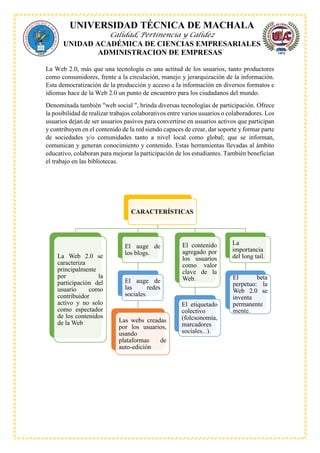 UNIVERSIDAD TÉCNICA DE MACHALA
Calidad, Pertinencia y Calidez
UNIDAD ACADÉMICA DE CIENCIAS EMPRESARIALES
ADMINISTRACION DE EMPRESAS
La Web 2.0, más que una tecnología es una actitud de los usuarios, tanto productores
como consumidores, frente a la circulación, manejo y jerarquización de la información.
Esta democratización de la producción y acceso a la información en diversos formatos e
idiomas hace de la Web 2.0 un punto de encuentro para los ciudadanos del mundo.
Denominada también "web social ", brinda diversas tecnologías de participación. Ofrece
la posibilidad de realizar trabajos colaborativos entre varios usuarios o colaboradores. Los
usuarios dejan de ser usuarios pasivos para convertirse en usuarios activos que participan
y contribuyen en el contenido de la red siendo capaces de crear, dar soporte y formar parte
de sociedades y/o comunidades tanto a nivel local como global; que se informan,
comunican y generan conocimiento y contenido. Estas herramientas llevadas al ámbito
educativo, colaboran para mejorar la participación de los estudiantes. También benefician
el trabajo en las bibliotecas.
CARACTERÍSTICAS
La Web 2.0 se
caracteriza
principalmente
por la
participación del
usuario como
contribuidor
activo y no solo
como espectador
de los contenidos
de la Web
El auge de
los blogs.
El auge de
las redes
sociales.
Las webs creadas
por los usuarios,
usando
plataformas de
auto-edición
El contenido
agregado por
los usuarios
como valor
clave de la
Web.
El etiquetado
colectivo
(folcsonomía,
marcadores
sociales...).
La
importancia
del long tail.
El beta
perpetuo: la
Web 2.0 se
inventa
permanente
mente.
 