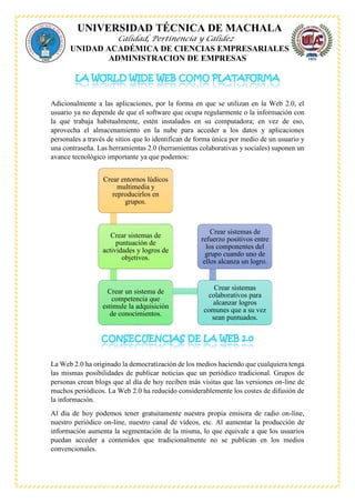 UNIVERSIDAD TÉCNICA DE MACHALA
Calidad, Pertinencia y Calidez
UNIDAD ACADÉMICA DE CIENCIAS EMPRESARIALES
ADMINISTRACION DE EMPRESAS
Adicionalmente a las aplicaciones, por la forma en que se utilizan en la Web 2.0, el
usuario ya no depende de que el software que ocupa regularmente o la información con
la que trabaja habitualmente, estén instalados en su computadora; en vez de eso,
aprovecha el almacenamiento en la nube para acceder a los datos y aplicaciones
personales a través de sitios que lo identifican de forma única por medio de un usuario y
una contraseña. Las herramientas 2.0 (herramientas colaborativas y sociales) suponen un
avance tecnológico importante ya que podemos:
La Web 2.0 ha originado la democratización de los medios haciendo que cualquiera tenga
las mismas posibilidades de publicar noticias que un periódico tradicional. Grupos de
personas crean blogs que al día de hoy reciben más visitas que las versiones on-line de
muchos periódicos. La Web 2.0 ha reducido considerablemente los costes de difusión de
la información.
Al día de hoy podemos tener gratuitamente nuestra propia emisora de radio on-line,
nuestro periódico on-line, nuestro canal de vídeos, etc. Al aumentar la producción de
información aumenta la segmentación de la misma, lo que equivale a que los usuarios
puedan acceder a contenidos que tradicionalmente no se publican en los medios
convencionales.
Crear entornos lúdicos
multimedia y
reproducirlos en
grupos.
Crear sistemas de
puntuación de
actividades y logros de
objetivos.
Crear un sistema de
competencia que
estimule la adquisición
de conocimientos.
Crear sistemas
colaborativos para
alcanzar logros
comunes que a su vez
sean puntuados.
Crear sistemas de
refuerzo positivos entre
los componentes del
grupo cuando uno de
ellos alcanza un logro.
 