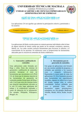 UNIVERSIDAD TÉCNICA DE MACHALA
Calidad, Pertinencia y Calidez
UNIDAD ACADÉMICA DE CIENCIAS EMPRESARIALES
ADMINISTRACION DE EMPRESAS
Las aplicaciones 2.0 son aquellas que admiten la participación colectiva, permitiendo a
los usuarios:
Las aplicaciones de Redes sociales ponen en contacto personas individuales sobre la base
de alguna relación de interés común que puede ser de amistad, económica, amorosa,
laboral, etc. Las redes sociales incluyen herramientas para favorecer la relación y el
conocimiento de las personas. En numerosos casos se proporcionan las herramientas
adecuadas para la creación de contenidos de forma colaborativa.
Compartir información. Interactuar Colaborar entre sí
1. Generación y publicación de
contenidos
Estas aplicaciones están formadas por
blogs y wikis. Estos dos sistemas de
generación y publicación de contenidos
permiten incorporar el resto de
herramientas que encontramos en la Web
2.0, de forma que la inmensa mayoría de
las herramientas de generación de
contenidos pueden formar parte del blog o
wiki. Con lo que estos dos sistemas tienen
una situación especialmente relevante en
la web 2.0 como lugar aglutinante del
trabajo y la colaboración realizados y
centro de obtención de la información.
Por ejemplo: Wikipedia, Wikispaces,
Blogger, etc.
2. Herramientas para la
generación de contenidos.
Este grupo de aplicaciones está formado
por una enorme cantidad de programas y
utilidades que permiten a los usuarios
crear y compartir información.
Representan la mayor parte de todas las
aplicaciones 2.0. En el momento presente
estas herramientas son especialmente
inestables, algunas no sobreviven al paso
del tiempo, aunque otras se acaban
consolidando. Incluye utilidades para
crear y gestionar fotos, vídeos,
documentos, mapas, presentaciones,
calendarios, etc. Por ejemplo: BedPosted,
AllofMe, Metaki, Mixin, Kedin, Scrybe,
etc.
 
