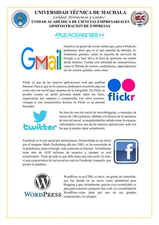 UNIVERSIDAD TÉCNICA DE MACHALA
Calidad, Pertinencia y Calidez
UNIDAD ACADÉMICA DE CIENCIAS EMPRESARIALES
ADMINISTRACION DE EMPRESAS
Gmail es un gestor de correo online que, junto a Outlook,
podríamos decir que es el más popular de Internet. Es
totalmente gratuito, como la mayoría de servicios de
Google y es muy útil a la hora de gestionar tus emails
desde Internet. Cuenta con infinidad de características,
como el filtrado de correos, multiidioma, capacidad para
enviar correos grandes, entre otras.
Flickr es una de las mejores aplicaciones web que pueblan
Internet. Para el que no la conozca, podríamos resumirla algo así
como una red social para amantes de la fotografía. En Flickr es
posible crearte un perfil personal donde subir tus fotos,
organizarlas por carpetas y compartirlas con otros usuarios.
Aunque si una característica destaca en Flickr es su potente
buscador.
Se trata de una red social de microblogging, o mensajes de
menos de 140 caracteres. Debido a lo directo de la mecánica
de esta red social, su popularidad ha subido como la espuma,
colocándola como una de las mejores aplicaciones web con
las que te puedes topar actualmente.
Facebook es la red social por antonomasia. Desarrollada en un inicio
por el magnate Mark Zuckerberg allá por 2003, se ha convertido en
la plataforma, junto a Google, más conocida en Internet. Actualmente
tiene más de 1650 millones de usuarios y siempre se está
actualizando. Tiene de todo lo que debe tener una red social. Es más,
si una característica de red social no está en Facebook, tranquilo, que
pronto la añadirán.
WordPress es un CMS, es decir, un gestor de contenido,
que fue ideado en un inicio como plataforma para
blogging y que, actualmente, gracias a su versatilidad, es
apta para construir cualquier sitio web. La versatilidad de
WordPress viene dada por uno de sus grandes
componentes, los plugins.
 
