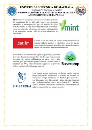 UNIVERSIDAD TÉCNICA DE MACHALA
Calidad, Pertinencia y Calidez
UNIDAD ACADÉMICA DE CIENCIAS EMPRESARIALES
ADMINISTRACION DE EMPRESAS
Mint es una de las mejores aplicaciones web para gestionar
las estadísticas de tu sitio web. Mint es un programa
extensible y auto-organizado para el análisis de sitios
web. Su interfaz es un ejercicio de simplicidad. Estadísticas
sobre las visitas, las referencias, las páginas más populares
y las búsquedas, puedes verlas de un solo vistazo en su
dashboard.
Last.fm es una red social, un sistema de recomendación de
música mediante perfiles y estadísticas sobre los gustos
musicales de los usuarios, y también una radio online donde
emiten los temas más populares del momento.
Basecamp es una herramienta capaz de gestionar y coordinar
proyectos de una manera sencilla y útil. Es ideal para gestionar
proyectos de manera colaborativa, es decir, entre varios
usuarios, para que no se solapen los cambios y demás. Desde su
aparición en 2004, esta herramienta degestión de proyectos
online, cuenta con 5 millones de usuarios.
Live Journal es una plataforma con la que puedes crear tu
propio blog online. También es el nombre del software de
servidor de código abierto que fue diseñado para ejecutarlo.
Las diferencias entre LiveJournal y otros sitios de blogs son
que LiveJournal incluye características al estilo WELL (Whole
Earth ‘Lectronic Link) de una comunidad y características de
redes sociales similares a las de Friendster.
 