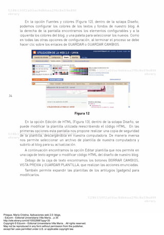 Priegue, María Cristina. Aplicaciones web 2.0: blogs.
: Eduvim - Editorial Universitaria Villa María, . p 35
http://site.ebrary.com/id/10552898?ppg=35
Copyright © Eduvim - Editorial Universitaria Villa María. . All rights reserved.
May not be reproduced in any form without permission from the publisher,
except fair uses permitted under U.S. or applicable copyright law.
 