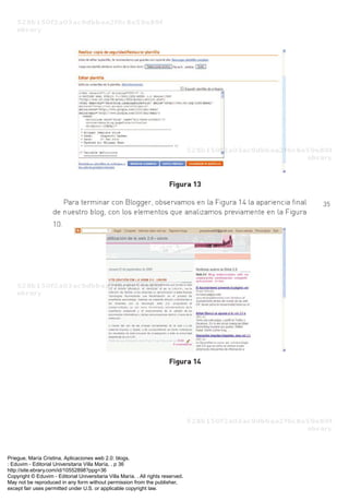 Priegue, María Cristina. Aplicaciones web 2.0: blogs.
: Eduvim - Editorial Universitaria Villa María, . p 36
http://site.ebrary.com/id/10552898?ppg=36
Copyright © Eduvim - Editorial Universitaria Villa María. . All rights reserved.
May not be reproduced in any form without permission from the publisher,
except fair uses permitted under U.S. or applicable copyright law.
 