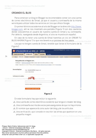 Priegue, María Cristina. Aplicaciones web 2.0: blogs.
: Eduvim - Editorial Universitaria Villa María, . p 25
http://site.ebrary.com/id/10552898?ppg=25
Copyright © Eduvim - Editorial Universitaria Villa María. . All rights reserved.
May not be reproduced in any form without permission from the publisher,
except fair uses permitted under U.S. or applicable copyright law.
 