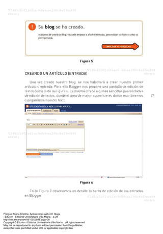 Priegue, María Cristina. Aplicaciones web 2.0: blogs.
: Eduvim - Editorial Universitaria Villa María, . p 28
http://site.ebrary.com/id/10552898?ppg=28
Copyright © Eduvim - Editorial Universitaria Villa María. . All rights reserved.
May not be reproduced in any form without permission from the publisher,
except fair uses permitted under U.S. or applicable copyright law.
 