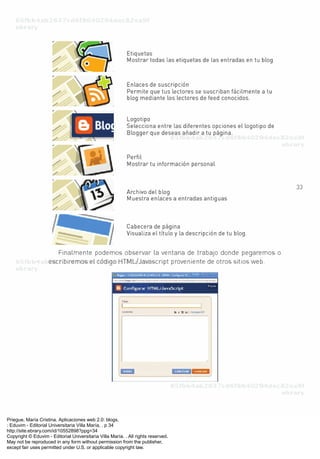 Priegue, María Cristina. Aplicaciones web 2.0: blogs.
: Eduvim - Editorial Universitaria Villa María, . p 34
http://site.ebrary.com/id/10552898?ppg=34
Copyright © Eduvim - Editorial Universitaria Villa María. . All rights reserved.
May not be reproduced in any form without permission from the publisher,
except fair uses permitted under U.S. or applicable copyright law.
 