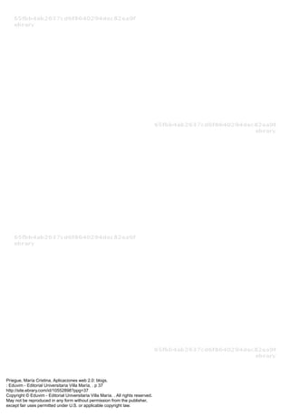 Priegue, María Cristina. Aplicaciones web 2.0: blogs.
: Eduvim - Editorial Universitaria Villa María, . p 37
http://site.ebrary.com/id/10552898?ppg=37
Copyright © Eduvim - Editorial Universitaria Villa María. . All rights reserved.
May not be reproduced in any form without permission from the publisher,
except fair uses permitted under U.S. or applicable copyright law.
 