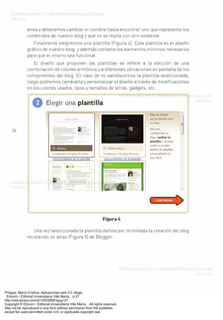 Priegue, María Cristina. Aplicaciones web 2.0: blogs.
: Eduvim - Editorial Universitaria Villa María, . p 27
http://site.ebrary.com/id/10552898?ppg=27
Copyright © Eduvim - Editorial Universitaria Villa María. . All rights reserved.
May not be reproduced in any form without permission from the publisher,
except fair uses permitted under U.S. or applicable copyright law.
 