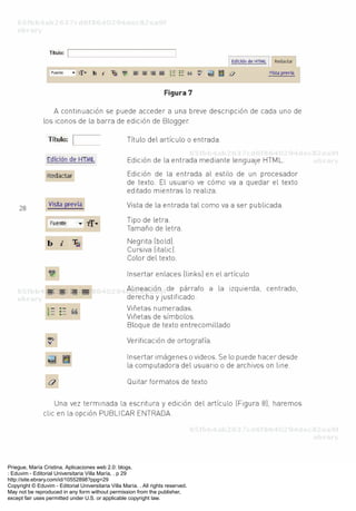 Priegue, María Cristina. Aplicaciones web 2.0: blogs.
: Eduvim - Editorial Universitaria Villa María, . p 29
http://site.ebrary.com/id/10552898?ppg=29
Copyright © Eduvim - Editorial Universitaria Villa María. . All rights reserved.
May not be reproduced in any form without permission from the publisher,
except fair uses permitted under U.S. or applicable copyright law.
 