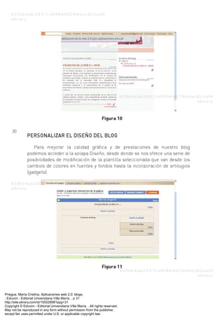 Priegue, María Cristina. Aplicaciones web 2.0: blogs.
: Eduvim - Editorial Universitaria Villa María, . p 31
http://site.ebrary.com/id/10552898?ppg=31
Copyright © Eduvim - Editorial Universitaria Villa María. . All rights reserved.
May not be reproduced in any form without permission from the publisher,
except fair uses permitted under U.S. or applicable copyright law.
 