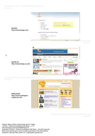 Priegue, María Cristina. Aplicaciones web 2.0: blogs.
: Eduvim - Editorial Universitaria Villa María, . p 19
http://site.ebrary.com/id/10552898?ppg=19
Copyright © Eduvim - Editorial Universitaria Villa María. . All rights reserved.
May not be reproduced in any form without permission from the publisher,
except fair uses permitted under U.S. or applicable copyright law.
 