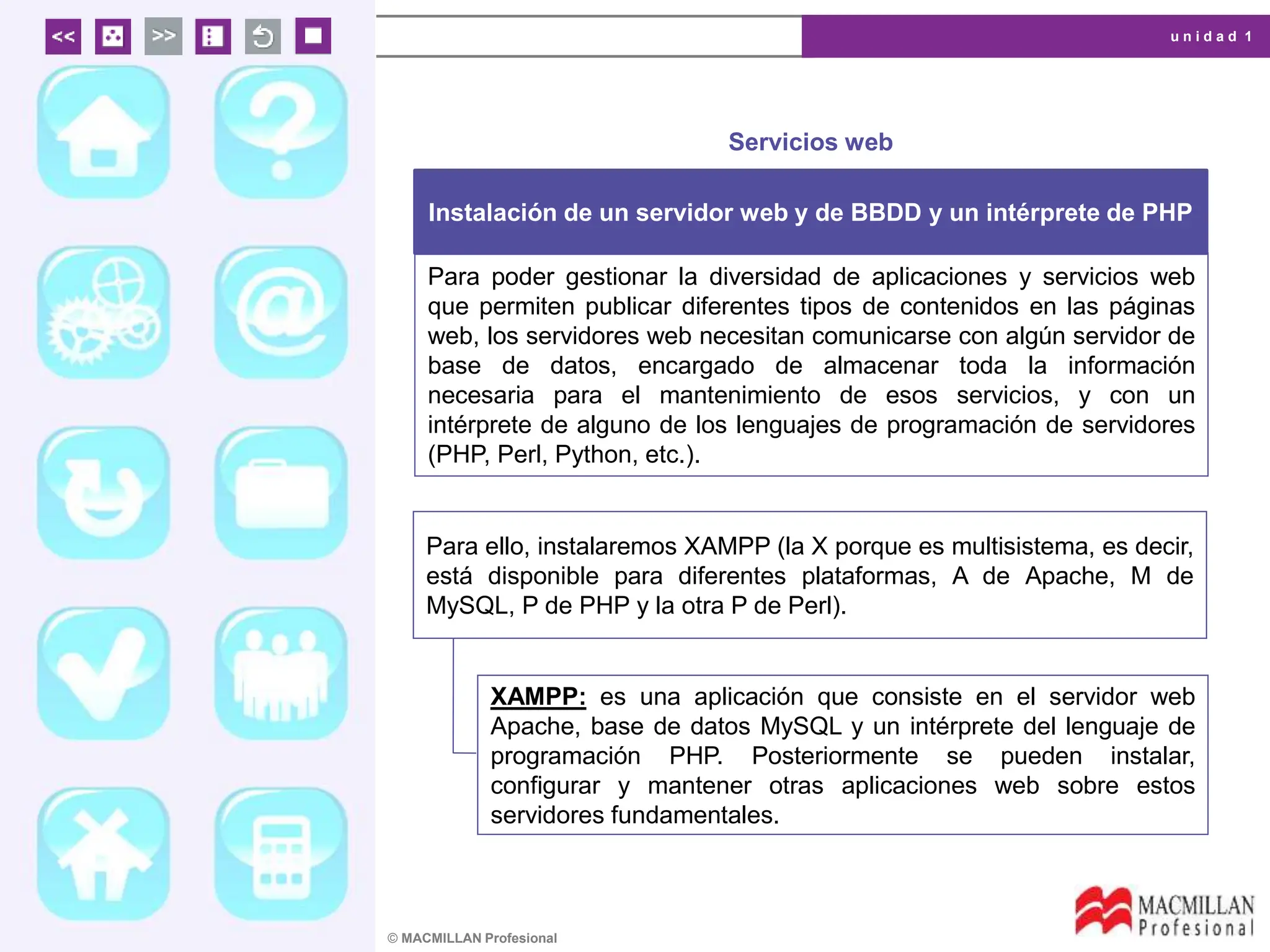 u n i d a d 1
© MACMILLAN Profesional
Servicios web
Instalación de un servidor web y de BBDD y un intérprete de PHP
Para poder gestionar la diversidad de aplicaciones y servicios web
que permiten publicar diferentes tipos de contenidos en las páginas
web, los servidores web necesitan comunicarse con algún servidor de
base de datos, encargado de almacenar toda la información
necesaria para el mantenimiento de esos servicios, y con un
intérprete de alguno de los lenguajes de programación de servidores
(PHP, Perl, Python, etc.).
Para ello, instalaremos XAMPP (la X porque es multisistema, es decir,
está disponible para diferentes plataformas, A de Apache, M de
MySQL, P de PHP y la otra P de Perl).
XAMPP: es una aplicación que consiste en el servidor web
Apache, base de datos MySQL y un intérprete del lenguaje de
programación PHP. Posteriormente se pueden instalar,
configurar y mantener otras aplicaciones web sobre estos
servidores fundamentales.
 