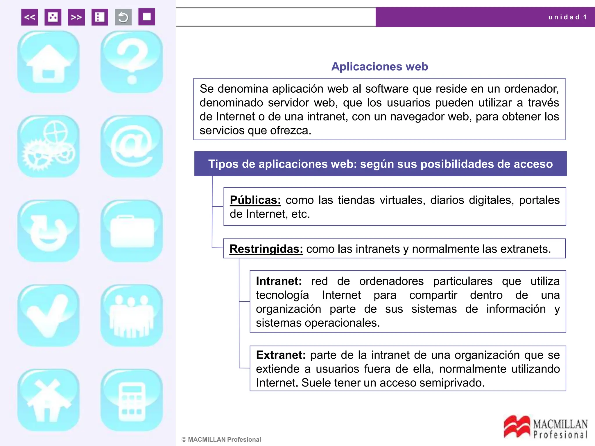 u n i d a d 1
© MACMILLAN Profesional
Aplicaciones web
Se denomina aplicación web al software que reside en un ordenador,
denominado servidor web, que los usuarios pueden utilizar a través
de Internet o de una intranet, con un navegador web, para obtener los
servicios que ofrezca.
Tipos de aplicaciones web: según sus posibilidades de acceso
Públicas: como las tiendas virtuales, diarios digitales, portales
de Internet, etc.
Restringidas: como las intranets y normalmente las extranets.
Intranet: red de ordenadores particulares que utiliza
tecnología Internet para compartir dentro de una
organización parte de sus sistemas de información y
sistemas operacionales.
Extranet: parte de la intranet de una organización que se
extiende a usuarios fuera de ella, normalmente utilizando
Internet. Suele tener un acceso semiprivado.
 