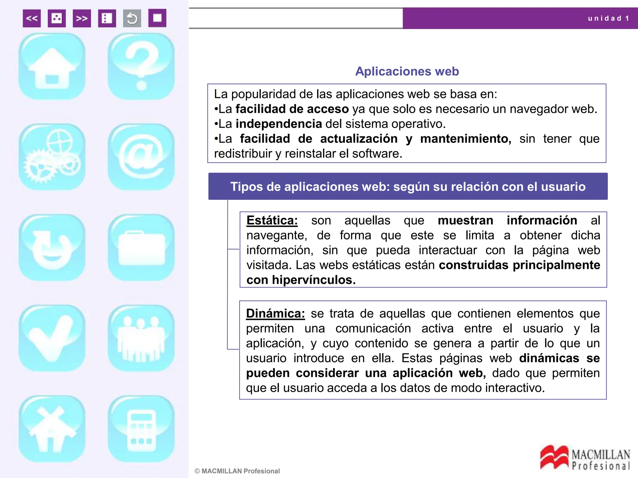 u n i d a d 1
© MACMILLAN Profesional
Aplicaciones web
La popularidad de las aplicaciones web se basa en:
•La facilidad de acceso ya que solo es necesario un navegador web.
•La independencia del sistema operativo.
•La facilidad de actualización y mantenimiento, sin tener que
redistribuir y reinstalar el software.
Tipos de aplicaciones web: según su relación con el usuario
Estática: son aquellas que muestran información al
navegante, de forma que este se limita a obtener dicha
información, sin que pueda interactuar con la página web
visitada. Las webs estáticas están construidas principalmente
con hipervínculos.
Dinámica: se trata de aquellas que contienen elementos que
permiten una comunicación activa entre el usuario y la
aplicación, y cuyo contenido se genera a partir de lo que un
usuario introduce en ella. Estas páginas web dinámicas se
pueden considerar una aplicación web, dado que permiten
que el usuario acceda a los datos de modo interactivo.
 
