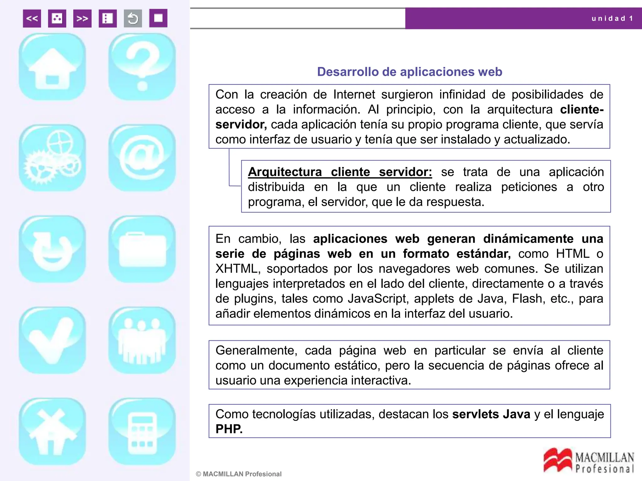 u n i d a d 1
© MACMILLAN Profesional
Desarrollo de aplicaciones web
Con la creación de Internet surgieron infinidad de posibilidades de
acceso a la información. Al principio, con la arquitectura cliente-
servidor, cada aplicación tenía su propio programa cliente, que servía
como interfaz de usuario y tenía que ser instalado y actualizado.
Arquitectura cliente servidor: se trata de una aplicación
distribuida en la que un cliente realiza peticiones a otro
programa, el servidor, que le da respuesta.
En cambio, las aplicaciones web generan dinámicamente una
serie de páginas web en un formato estándar, como HTML o
XHTML, soportados por los navegadores web comunes. Se utilizan
lenguajes interpretados en el lado del cliente, directamente o a través
de plugins, tales como JavaScript, applets de Java, Flash, etc., para
añadir elementos dinámicos en la interfaz del usuario.
Generalmente, cada página web en particular se envía al cliente
como un documento estático, pero la secuencia de páginas ofrece al
usuario una experiencia interactiva.
Como tecnologías utilizadas, destacan los servlets Java y el lenguaje
PHP.
 
