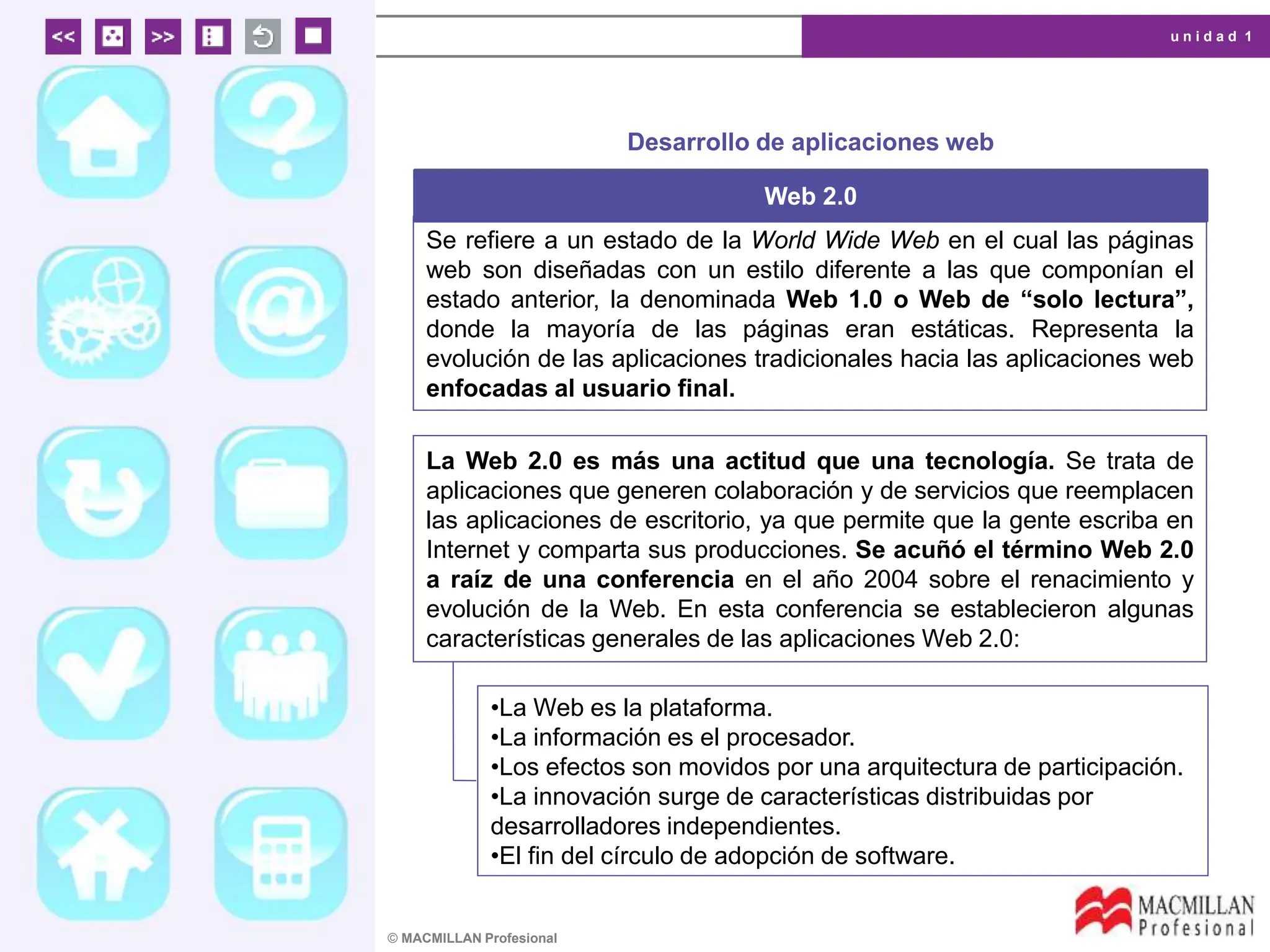 u n i d a d 1
© MACMILLAN Profesional
Desarrollo de aplicaciones web
Web 2.0
Se refiere a un estado de la World Wide Web en el cual las páginas
web son diseñadas con un estilo diferente a las que componían el
estado anterior, la denominada Web 1.0 o Web de “solo lectura”,
donde la mayoría de las páginas eran estáticas. Representa la
evolución de las aplicaciones tradicionales hacia las aplicaciones web
enfocadas al usuario final.
La Web 2.0 es más una actitud que una tecnología. Se trata de
aplicaciones que generen colaboración y de servicios que reemplacen
las aplicaciones de escritorio, ya que permite que la gente escriba en
Internet y comparta sus producciones. Se acuñó el término Web 2.0
a raíz de una conferencia en el año 2004 sobre el renacimiento y
evolución de la Web. En esta conferencia se establecieron algunas
características generales de las aplicaciones Web 2.0:
•La Web es la plataforma.
•La información es el procesador.
•Los efectos son movidos por una arquitectura de participación.
•La innovación surge de características distribuidas por
desarrolladores independientes.
•El fin del círculo de adopción de software.
 