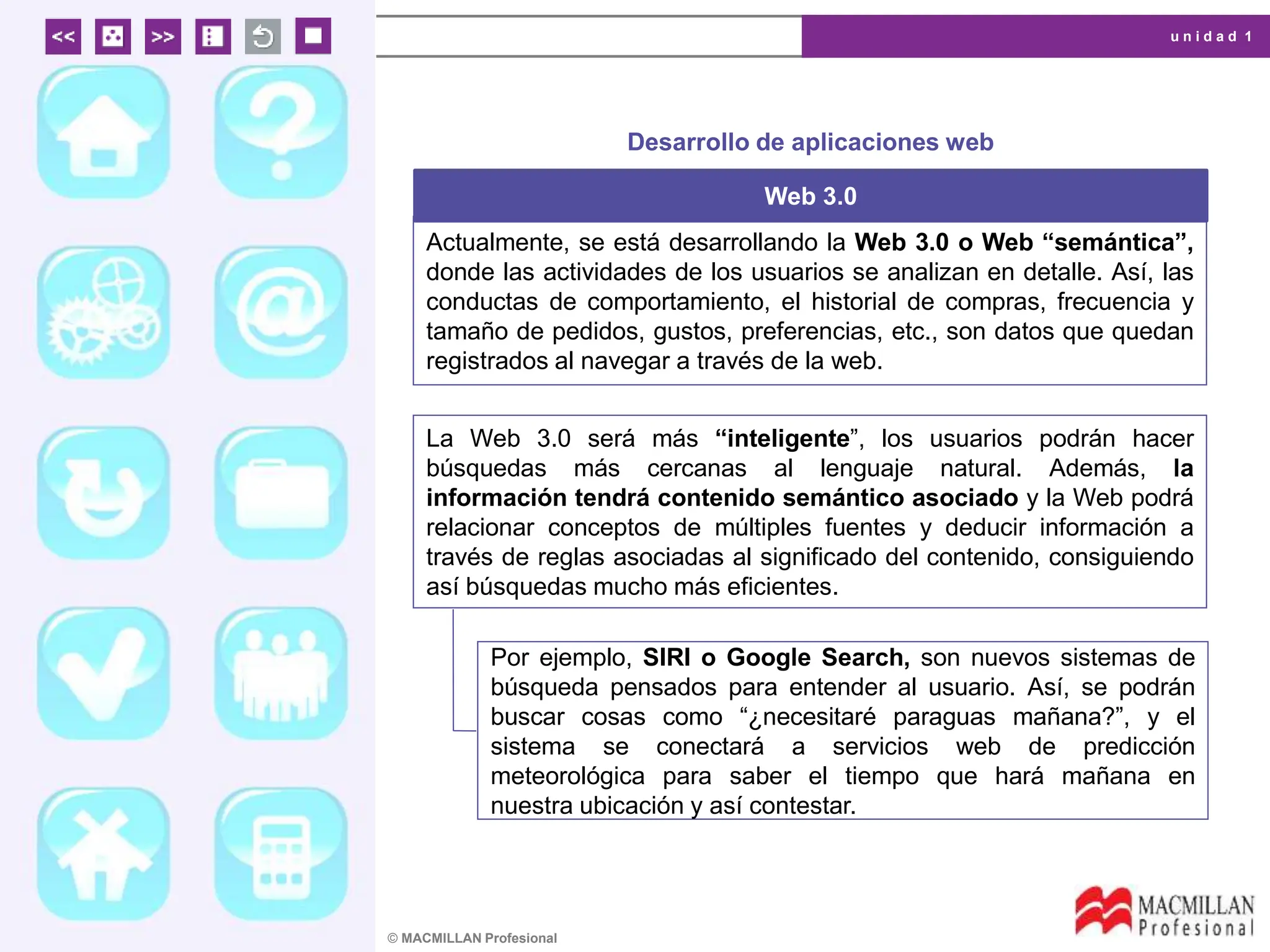 u n i d a d 1
© MACMILLAN Profesional
Desarrollo de aplicaciones web
Web 3.0
Actualmente, se está desarrollando la Web 3.0 o Web “semántica”,
donde las actividades de los usuarios se analizan en detalle. Así, las
conductas de comportamiento, el historial de compras, frecuencia y
tamaño de pedidos, gustos, preferencias, etc., son datos que quedan
registrados al navegar a través de la web.
La Web 3.0 será más “inteligente”, los usuarios podrán hacer
búsquedas más cercanas al lenguaje natural. Además, la
información tendrá contenido semántico asociado y la Web podrá
relacionar conceptos de múltiples fuentes y deducir información a
través de reglas asociadas al significado del contenido, consiguiendo
así búsquedas mucho más eficientes.
Por ejemplo, SIRI o Google Search, son nuevos sistemas de
búsqueda pensados para entender al usuario. Así, se podrán
buscar cosas como “¿necesitaré paraguas mañana?”, y el
sistema se conectará a servicios web de predicción
meteorológica para saber el tiempo que hará mañana en
nuestra ubicación y así contestar.
 