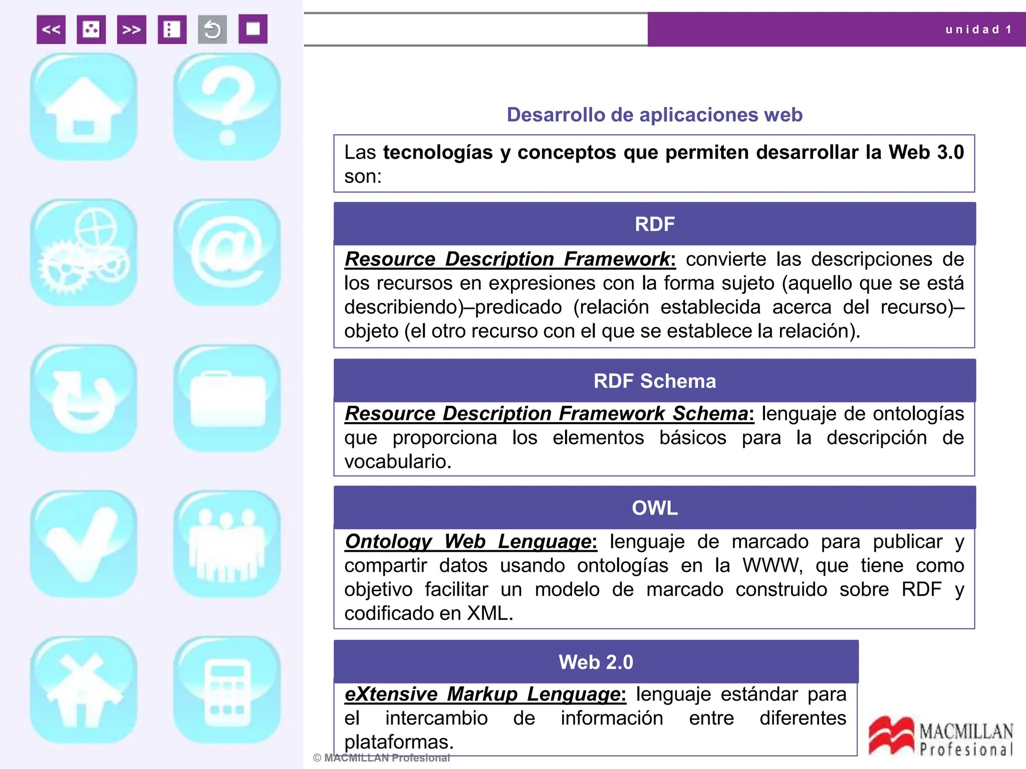 u n i d a d 1
© MACMILLAN Profesional
Desarrollo de aplicaciones web
Las tecnologías y conceptos que permiten desarrollar la Web 3.0
son:
RDF
Resource Description Framework: convierte las descripciones de
los recursos en expresiones con la forma sujeto (aquello que se está
describiendo)–predicado (relación establecida acerca del recurso)–
objeto (el otro recurso con el que se establece la relación).
RDF Schema
Resource Description Framework Schema: lenguaje de ontologías
que proporciona los elementos básicos para la descripción de
vocabulario.
OWL
Ontology Web Lenguage: lenguaje de marcado para publicar y
compartir datos usando ontologías en la WWW, que tiene como
objetivo facilitar un modelo de marcado construido sobre RDF y
codificado en XML.
Web 2.0
eXtensive Markup Lenguage: lenguaje estándar para
el intercambio de información entre diferentes
plataformas.
 