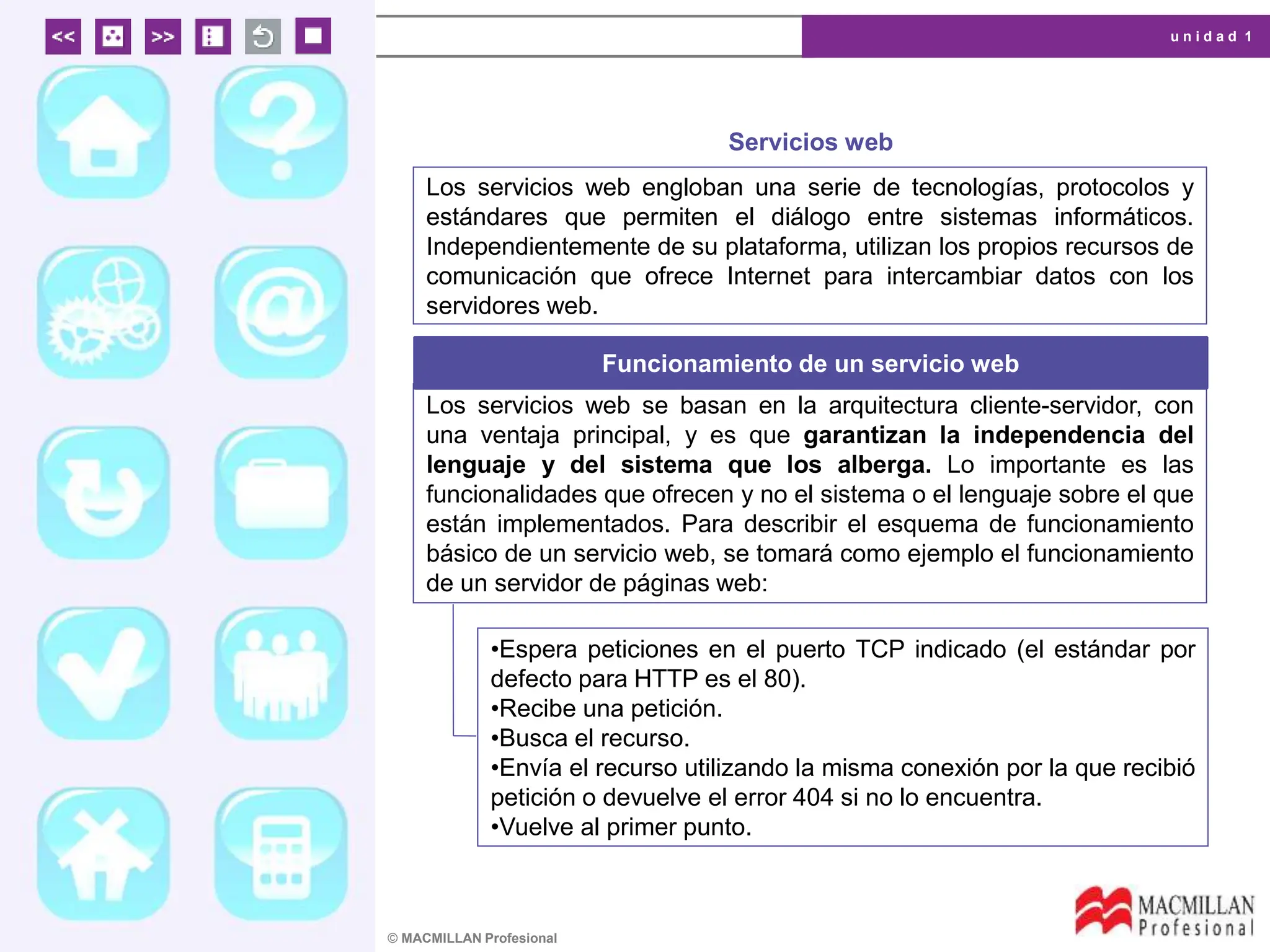 u n i d a d 1
© MACMILLAN Profesional
Servicios web
Los servicios web engloban una serie de tecnologías, protocolos y
estándares que permiten el diálogo entre sistemas informáticos.
Independientemente de su plataforma, utilizan los propios recursos de
comunicación que ofrece Internet para intercambiar datos con los
servidores web.
Funcionamiento de un servicio web
Los servicios web se basan en la arquitectura cliente-servidor, con
una ventaja principal, y es que garantizan la independencia del
lenguaje y del sistema que los alberga. Lo importante es las
funcionalidades que ofrecen y no el sistema o el lenguaje sobre el que
están implementados. Para describir el esquema de funcionamiento
básico de un servicio web, se tomará como ejemplo el funcionamiento
de un servidor de páginas web:
•Espera peticiones en el puerto TCP indicado (el estándar por
defecto para HTTP es el 80).
•Recibe una petición.
•Busca el recurso.
•Envía el recurso utilizando la misma conexión por la que recibió
petición o devuelve el error 404 si no lo encuentra.
•Vuelve al primer punto.
 