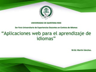 UNIVERSIDAD DE QUINTANA ROO
3er Foro Universitario de Experiencias Docentes en Centros de Idiomas
“Aplicaciones web para el aprendizaje de
idiomas”
M.Ed. Martín Sánchez.
 