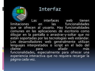Interfaz                            Las interfaces web tienen limitaciones en las funcionalidades                            que se ofrecen al usuario. Hay funcionalidades comunes en las aplicaciones de escritorio como dibujar en la pantalla o arrastrar-y-soltar que no están soportadas por las tecnologías web estándar. Los desarrolladores web generalmente utilizan lenguajes interpretados o script en el lado del cliente para añadir más funcionalidades, especialmente para ofrecer una experiencia interactiva que no requiera recargar la página cada vez.