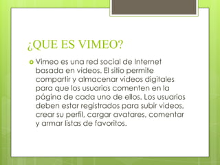 ¿QUE ES VIMEO?
 Vimeo es una red social de Internet
basada en videos. El sitio permite
compartir y almacenar videos digitales
para que los usuarios comenten en la
página de cada uno de ellos. Los usuarios
deben estar registrados para subir videos,
crear su perfil, cargar avatares, comentar
y armar listas de favoritos.
 