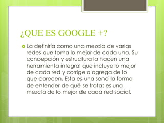¿QUE ES GOOGLE +?
 La definiría como una mezcla de varias
redes que toma lo mejor de cada una. Su
concepción y estructura la hacen una
herramienta integral que incluye lo mejor
de cada red y corrige o agrega de lo
que carecen. Esta es una sencilla forma
de entender de qué se trata: es una
mezcla de lo mejor de cada red social.
 