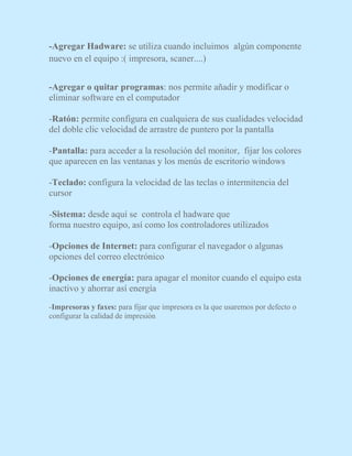 -Agregar Hadware: se utiliza cuando incluimos algún componente
nuevo en el equipo :( impresora, scaner....)
-Agregar o quitar programas: nos permite añadir y modificar o
eliminar software en el computador
-Ratón: permite configura en cualquiera de sus cualidades velocidad
del doble clic velocidad de arrastre de puntero por la pantalla
-Pantalla: para acceder a la resolución del monitor, fijar los colores
que aparecen en las ventanas y los menús de escritorio windows
-Teclado: configura la velocidad de las teclas o intermitencia del
cursor
-Sistema: desde aquí se controla el hadware que
forma nuestro equipo, así como los controladores utilizados
-Opciones de Internet: para configurar el navegador o algunas
opciones del correo electrónico
-Opciones de energía: para apagar el monitor cuando el equipo esta
inactivo y ahorrar así energía
-Impresoras y faxes: para fijar que impresora es la que usaremos por defecto o
configurar la calidad de impresión
 