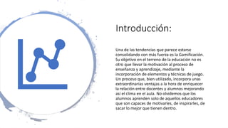 Introducción:
Una de las tendencias que parece estarse
consolidando con más fuerza es la Gamificación.
Su objetivo en el terreno de la educación no es
otro que llevar la motivación al proceso de
enseñanza y aprendizaje, mediante la
incorporación de elementos y técnicas de juego.
Un proceso que, bien utilizado, incorpora unas
extraordinarias ventajas a la hora de enriquecer
la relación entre docentes y alumnos mejorando
así el clima en el aula. No olvidemos que los
alumnos aprenden solo de aquellos educadores
que son capaces de motivarles, de inspirarles, de
sacar lo mejor que tienen dentro.
 