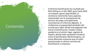 Contenido
El término Gamificación fue acuñado por
Nick Pelling en el año 2002, pero hasta 2010
no empezó a ganar popularidad, al
orientarse claramente hacia aspectos
relacionados con la incorporación de
técnicas de juego, principalmente
recompensas en entornos digitales. Si
midiéramos la popularidad alrededor del
mundo para saber dónde está pegando más
fuerte la Gamificación, Estados Unidos
quedaría en el primer lugar, seguido de
España, donde están ayudando iniciativas
como el Gamification World Congress, así
como diferentes empresas que se están
posicionando en ofrecer servicios de
Gamificación a empresas.
 
