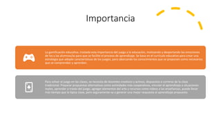 Importancia
La gamificación educativa, traslada esta importancia del juego a la educación, motivando y despertando las emociones
de los y las alumnos/as para que se facilite el proceso de aprendizaje. Se basa en el currículo educativo para crear una
estrategia que adopte características de los juegos, pero abarcando los conocimientos que se proponen como necesarios
que se comprendan y aprendan.
Para volver al juego en las clases, se necesita de docentes creativos y activos, dispuestos a correrse de la clase
tradicional. Preparar propuestas alternativas como actividades más cooperativas, vincular el aprendizaje a situaciones
reales, aprender a través del juego, agregar elementos del arte y recursos como videos a las enseñanzas, puede llevar
más tiempo que la típica clase, pero seguramente va a generar una mejor respuesta al aprendizaje propuesto.
 
