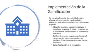 Implementación de la
Gamificación
• Se van a implementar tres actividades para
afianzar el conocimiento, empleando tres
diferentes aplicaciones mediante las cuales se van
jugando:
• Edpuzzle: mediante vídeos interactivos, el
estudiante va viendo él vídeo y responde las
preguntas que pueden aparecer en cualquier
momento.
• Quizlet: Generando juegos para afianzar el
conocimiento; los mismos pueden ser
mediante fichas de conceptos o correlación
de parejas.
• Quizz: Realización de la evaluación.
 