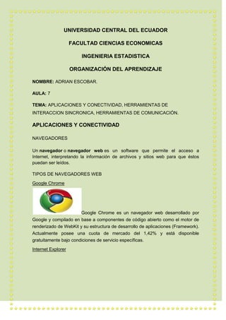 UNIVERSIDAD CENTRAL DEL ECUADOR
FACULTAD CIENCIAS ECONOMICAS
INGENIERIA ESTADISTICA
ORGANIZACIÓN DEL APRENDIZAJE
NOMBRE: ADRIAN ESCOBAR.
AULA: 7
TEMA: APLICACIONES Y CONECTIVIDAD, HERRAMIENTAS DE
INTERACCION SINCRONICA, HERRAMIENTAS DE COMUNICACIÓN.
APLICACIONES Y CONECTIVIDAD
NAVEGADORES
Un navegador o navegador web es un software que permite el acceso a
Internet, interpretando la información de archivos y sitios web para que éstos
puedan ser leídos.
TIPOS DE NAVEGADORES WEB
Google Chrome
Google Chrome es un navegador web desarrollado por
Google y compilado en base a componentes de código abierto como el motor de
renderizado de WebKit y su estructura de desarrollo de aplicaciones (Framework).
Actualmente posee una cuota de mercado del 1,42% y está disponible
gratuitamente bajo condiciones de servicio específicas.
Internet Explorer
 