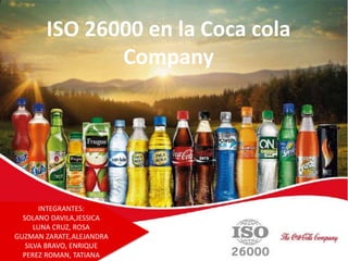 ISO 26000 en la Coca cola
Company
INTEGRANTES:
SOLANO DAVILA,JESSICA
LUNA CRUZ, ROSA
GUZMAN ZARATE,ALEJANDRA
SILVA BRAVO, ENRIQUE
PEREZ ROMAN, TATIANA
 