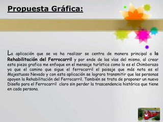 Propuesta Gráfica:




La  aplicación que se va ha realizar se centra de manera principal a la
Rehabilitación del Ferrocarril y por ende de las vías del mismo, al crear
esta pieza grafica me enfoque en el mensaje turístico como lo es el Chimborazo
ya que el camino que sigue el ferrocarril el paisaje que más nota es el
Majestuoso Nevado y con esta aplicación se lograra transmitir que las personas
apoyen la Rehabilitación del Ferrocarril. También se trata de proponer un nuevo
Diseño para el Ferrocarril claro sin perder la trascendencia histórica que tiene
en cada persona.




                                                                        Page 3
 